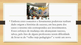 •Embora esses conceitos e ferramentas poderosas tenham dado origem a histórias de sucesso, em boa parte dos casos o retorno não correspondeu aos investimentos. Esses esforços de mudança não alcançaram sucesso, talvez, pelo fato de alguns professores terem dificuldade de livrar-se do “velho traje pedagógico” e vestir um novo.  
