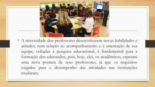 •Anecessidadedosprofessoresdesenvolveremnovashabilidadeseatitudes,comrelaçãoaoacompanhamentoeàorientaçãodesuaequipe,voltadasàpesquisaeducacional,éfundamentalparaaformaçãodoseducandos,pois,hoje,eles,osacadêmicos,esperamumanovaposturadeseusprofessores,jáqueosrequisitosexigidosparaodesempenhodasatividadesnasinstituiçõesmudaram.  