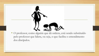 •O professor, como alguém que dá ordens, está sendo substituído pelo professor que lidera, ou seja, o que facilita o entendimento dos discípulos.  