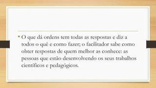 •O que dá ordens tem todas as respostas e diz a todos o quê e como fazer; o facilitador sabe como obter respostas de quem melhor as conhece: as pessoas que estão desenvolvendo os seus trabalhos científicos e pedagógicos.  