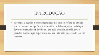 INTRODUÇÃO 
•Veremos a seguir, pontos peculiares no que se refere ao ato de liderar: suas concepções, seus estilos de lideranças, o perfil que deve ter o professor do futuro em sala de aula, estudiosos e grandes nomes que representam essa bela arte que é a de liderar pessoas.  