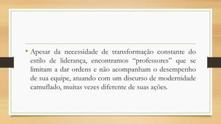 •Apesardanecessidadedetransformaçãoconstantedoestilodeliderança,encontramos“professores”queselimitamadarordensenãoacompanhamodesempenhodesuaequipe,atuandocomumdiscursodemodernidadecamuflado,muitasvezesdiferentedesuasações.  