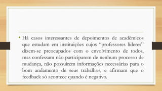 •Hácasosinteressantesdedepoimentosdeacadêmicosqueestudameminstituiçõescujos“professoreslíderes” dizem-sepreocupadoscomoenvolvimentodetodos, masconfessamnãoparticiparemdenenhumprocessodemudança,nãopossuíreminformaçõesnecessáriasparaobomandamentodeseustrabalhos,eafirmamqueofeedbacksóacontecequandoénegativo.  