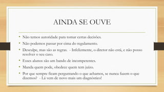 AINDA SE OUVE 
•Não temos autoridade para tomar certas decisões. 
•Não podemos passar por cima do regulamento. 
•Desculpe, mas são as regras. -Infelizmente, o diretor não está, e não posso resolver o seu caso. 
•Esses alunos são um bando de incompetentes. 
•Manda quem pode, obedece quem tem juízo. 
•Por que sempre ficam perguntando o que achamos, se nunca fazem o que dizemos? -Lá vem de novo mais um diagnóstico!  