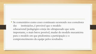 •Se comentários como esses continuam ocorrendo nos corredores das instituições, é provável que o modelo educacional/pedagógico esteja tão ultrapassado que seria importante, o mais breve possível, mudar do modelo mecanicista para o modelo em que predomina a participação e o comprometimento da equipe pelos resultados.  