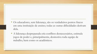 •Os educadores, sem liderança, são os verdadeiros pontos fracos em uma instituição de ensino; todas as outras dificuldades derivam dela. 
•A liderança despreparada cria conflitos desnecessários, estimula jogos de poder e, principalmente, desmotiva toda equipe de trabalho, bem como os acadêmicos.  