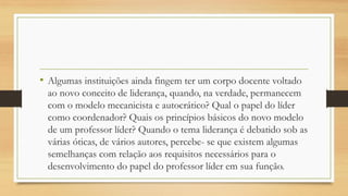 •Algumas instituições ainda fingem ter um corpo docente voltado ao novo conceito de liderança, quando, na verdade, permanecem com o modelo mecanicista e autocrático? Qual o papel do líder como coordenador? Quais os princípios básicos do novo modelo de um professor líder? Quando o tema liderança é debatido sob as várias óticas, de vários autores, percebe-se que existem algumas semelhanças com relação aos requisitos necessários para o desenvolvimento do papel do professor líder em sua função.  