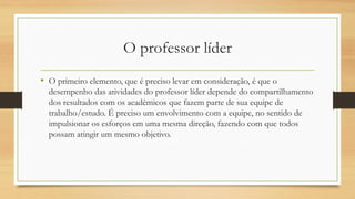O professor líder 
•O primeiro elemento, que é preciso levar em consideração, é que o desempenho das atividades do professor líder depende do compartilhamento dos resultados com os acadêmicos que fazem parte de sua equipe de trabalho/estudo. É preciso um envolvimento com a equipe, no sentido de impulsionar os esforços em uma mesma direção, fazendo com que todos possam atingir um mesmo objetivo.  