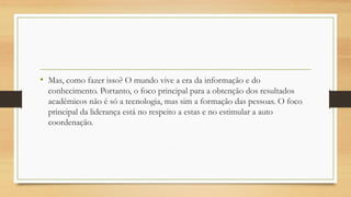 •Mas, como fazer isso? O mundo vive a era da informação e do conhecimento. Portanto, o foco principal para a obtenção dos resultados acadêmicos não é só a tecnologia, mas sim a formação das pessoas. O foco principal da liderança está no respeito a estas e no estimular a auto coordenação.  