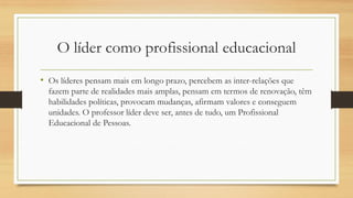O líder como profissional educacional 
•Os líderes pensam mais em longo prazo, percebem as inter-relações que fazem parte de realidades mais amplas, pensam em termos de renovação, têm habilidades políticas, provocam mudanças, afirmam valores e conseguem unidades. O professor líder deve ser, antes de tudo, um Profissional Educacional de Pessoas.  