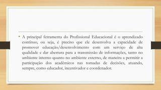 •AprincipalferramentadoProfissionalEducacionaléoaprendizadocontínuo,ouseja,éprecisoqueeledesenvolvaacapacidadedepromovereducação/desenvolvimentocomumserviçodealtaqualidadeedaraberturaparaatransmissãodeinformações,tantonoambienteinternoquantonoambienteexterno,demaneiraapermitiraparticipaçãodosacadêmicosnastomadasdedecisões,atuando, sempre,comoeducador,incentivadorecoordenador.  
