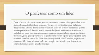 O professor como um líder 
•Deve observar, frequentemente, o comportamento pessoal e interpessoal de seus alunos, buscando identificar os pontos fortes e os pontos fracos de cada um, direcionando a busca de melhorias contínuas, tanto no aspecto acadêmico quanto no comportamental. Precisa ajudar os seus discípulos a encararem a realidade e mobilizá-los para que façam mudanças, para que superem hoje o para que façam mudanças, para que superem hoje o que fizeram ontem e para que despertem para os novos desafios a cada dia. Mas também segundo Rafael Zimichut, o professor como um líder deve acima de tudo ser exemplo para aqueles que futuramente estarão liderando como grandes mestres.  