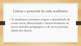 Liderar o potencial de cada acadêmico 
•As mudanças constantes exigem o aprendizado de coisas novas, direcionando o desenvolvimento de novos métodos pedagógicos e de novas posturas diante dos alunos.  