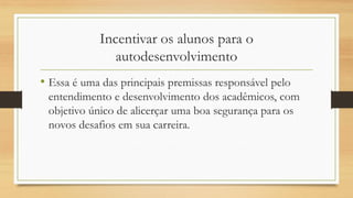 Incentivar os alunos para o autodesenvolvimento 
•Essa é uma das principais premissas responsável pelo entendimento e desenvolvimento dos acadêmicos, com objetivo único de alicerçar uma boa segurança para os novos desafios em sua carreira. 