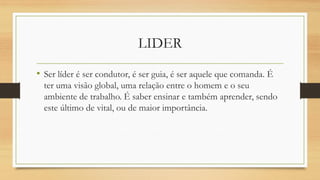 LIDER 
•Ser líder é ser condutor, é ser guia, é ser aquele que comanda. É ter uma visão global, uma relação entre o homem e o seu ambiente de trabalho. É saber ensinar e também aprender, sendo este último de vital, ou de maior importância.  