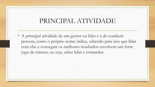 PRINCIPAL ATIVIDADE 
•A principal atividade de um gestor ou líder é a de conduzir pessoas, como o próprio nome indica, sabendo para isso que lidar com elas e conseguir os melhores resultados envolvem um forte jogo de cintura, ou seja, saber lidar e comandar.  