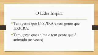 O Líder Inspira
•Tem gente que INSPIRA e tem gente que
EXPIRA.
•Tem gente que anima e tem gente que é
animado (as vezes)
 
