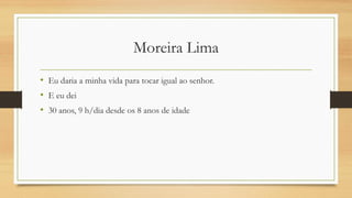 Moreira Lima
• Eu daria a minha vida para tocar igual ao senhor.
• E eu dei
• 30 anos, 9 h/dia desde os 8 anos de idade
 
