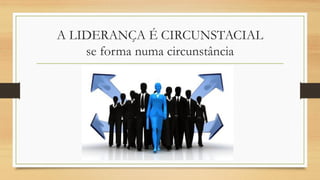 A LIDERANÇA É CIRCUNSTACIAL
se forma numa circunstância
 