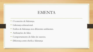 EMENTA
• O conceito de liderança.
• Liderança educacional.
• Estilos de liderança nos diferentes ambientes.
• Atribuições do líder.
• Comportamento do líder de sucesso.
• Diferença entre chefia e liderança
 