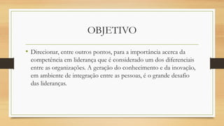OBJETIVO
• Direcionar, entre outros pontos, para a importância acerca da
competência em liderança que é considerado um dos diferenciais
entre as organizações. A geração do conhecimento e da inovação,
em ambiente de integração entre as pessoas, é o grande desafio
das lideranças.
 