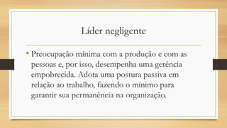 Líder negligente
• Preocupação mínima com a produção e com as
pessoas e, por isso, desempenha uma gerência
empobrecida. Adota uma postura passiva em
relação ao trabalho, fazendo o mínimo para
garantir sua permanência na organização.
 