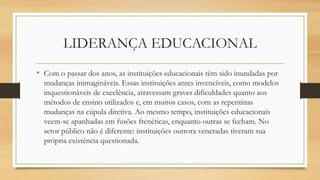 LIDERANÇA EDUCACIONAL
• Com o passar dos anos, as instituições educacionais têm sido inundadas por
mudanças inimagináveis. Essas instituições antes invencíveis, como modelos
inquestionáveis de excelência, atravessam graves dificuldades quanto aos
métodos de ensino utilizados e, em muitos casos, com as repentinas
mudanças na cúpula diretiva. Ao mesmo tempo, instituições educacionais
veem-se apanhadas em fusões frenéticas, enquanto outras se fecham. No
setor público não é diferente: instituições outrora veneradas tiveram sua
própria existência questionada.
 
