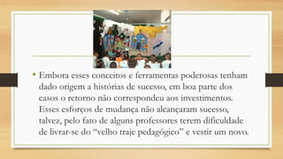 • Embora esses conceitos e ferramentas poderosas tenham
dado origem a histórias de sucesso, em boa parte dos
casos o retorno não correspondeu aos investimentos.
Esses esforços de mudança não alcançaram sucesso,
talvez, pelo fato de alguns professores terem dificuldade
de livrar-se do “velho traje pedagógico” e vestir um novo.
 