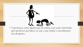 • O professor, como alguém que dá ordens, está sendo substituído
pelo professor que lidera, ou seja, o que facilita o entendimento
dos discípulos.
 