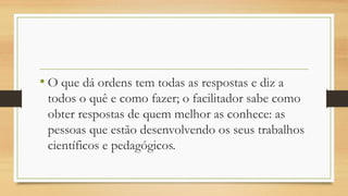 • O que dá ordens tem todas as respostas e diz a
todos o quê e como fazer; o facilitador sabe como
obter respostas de quem melhor as conhece: as
pessoas que estão desenvolvendo os seus trabalhos
científicos e pedagógicos.
 