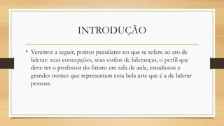 INTRODUÇÃO
• Veremos a seguir, pontos peculiares no que se refere ao ato de
liderar: suas concepções, seus estilos de lideranças, o perfil que
deve ter o professor do futuro em sala de aula, estudiosos e
grandes nomes que representam essa bela arte que é a de liderar
pessoas.
 