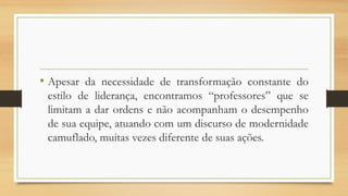• Apesar da necessidade de transformação constante do
estilo de liderança, encontramos “professores” que se
limitam a dar ordens e não acompanham o desempenho
de sua equipe, atuando com um discurso de modernidade
camuflado, muitas vezes diferente de suas ações.
 