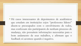 • Há casos interessantes de depoimentos de acadêmicos
que estudam em instituições cujos “professores líderes”
dizem-se preocupados com o envolvimento de todos,
mas confessam não participarem de nenhum processo de
mudança, não possuírem informações necessárias para o
bom andamento de seus trabalhos, e afirmam que o
feedback só acontece quando é negativo.
 