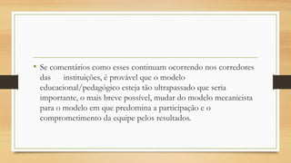 • Se comentários como esses continuam ocorrendo nos corredores
das instituições, é provável que o modelo
educacional/pedagógico esteja tão ultrapassado que seria
importante, o mais breve possível, mudar do modelo mecanicista
para o modelo em que predomina a participação e o
comprometimento da equipe pelos resultados.
 