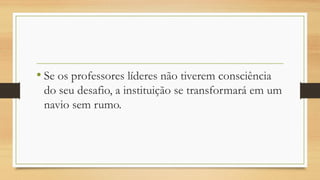 • Se os professores líderes não tiverem consciência
do seu desafio, a instituição se transformará em um
navio sem rumo.
 