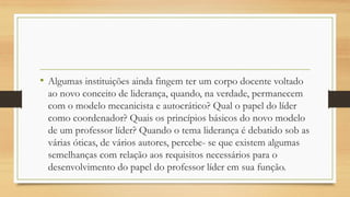 • Algumas instituições ainda fingem ter um corpo docente voltado
ao novo conceito de liderança, quando, na verdade, permanecem
com o modelo mecanicista e autocrático? Qual o papel do líder
como coordenador? Quais os princípios básicos do novo modelo
de um professor líder? Quando o tema liderança é debatido sob as
várias óticas, de vários autores, percebe- se que existem algumas
semelhanças com relação aos requisitos necessários para o
desenvolvimento do papel do professor líder em sua função.
 