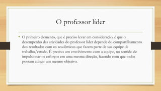 O professor líder
• O primeiro elemento, que é preciso levar em consideração, é que o
desempenho das atividades do professor líder depende do compartilhamento
dos resultados com os acadêmicos que fazem parte de sua equipe de
trabalho/estudo. É preciso um envolvimento com a equipe, no sentido de
impulsionar os esforços em uma mesma direção, fazendo com que todos
possam atingir um mesmo objetivo.
 