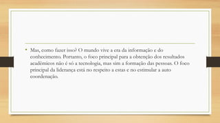 • Mas, como fazer isso? O mundo vive a era da informação e do
conhecimento. Portanto, o foco principal para a obtenção dos resultados
acadêmicos não é só a tecnologia, mas sim a formação das pessoas. O foco
principal da liderança está no respeito a estas e no estimular a auto
coordenação.
 