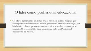 O líder como profissional educacional
• Os líderes pensam mais em longo prazo, percebem as inter-relações que
fazem parte de realidades mais amplas, pensam em termos de renovação, têm
habilidades políticas, provocam mudanças, afirmam valores e conseguem
unidades. O professor líder deve ser, antes de tudo, um Profissional
Educacional de Pessoas.
 