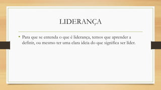 LIDERANÇA
• Para que se entenda o que é liderança, temos que aprender a
definir, ou mesmo ter uma clara ideia do que significa ser líder.
 