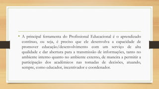 • A principal ferramenta do Profissional Educacional é o aprendizado
contínuo, ou seja, é preciso que ele desenvolva a capacidade de
promover educação/desenvolvimento com um serviço de alta
qualidade e dar abertura para a transmissão de informações, tanto no
ambiente interno quanto no ambiente externo, de maneira a permitir a
participação dos acadêmicos nas tomadas de decisões, atuando,
sempre, como educador, incentivador e coordenador.
 