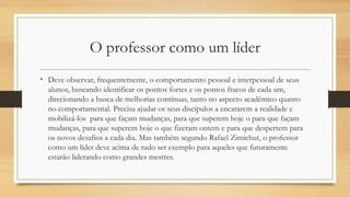 O professor como um líder
• Deve observar, frequentemente, o comportamento pessoal e interpessoal de seus
alunos, buscando identificar os pontos fortes e os pontos fracos de cada um,
direcionando a busca de melhorias contínuas, tanto no aspecto acadêmico quanto
no comportamental. Precisa ajudar os seus discípulos a encararem a realidade e
mobilizá-los para que façam mudanças, para que superem hoje o para que façam
mudanças, para que superem hoje o que fizeram ontem e para que despertem para
os novos desafios a cada dia. Mas também segundo Rafael Zimichut, o professor
como um líder deve acima de tudo ser exemplo para aqueles que futuramente
estarão liderando como grandes mestres.
 