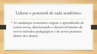 Liderar o potencial de cada acadêmico
• As mudanças constantes exigem o aprendizado de
coisas novas, direcionando o desenvolvimento de
novos métodos pedagógicos e de novas posturas
diante dos alunos.
 