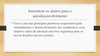 Incentivar os alunos para o
autodesenvolvimento
• Essa é uma das principais premissas responsável pelo
entendimento e desenvolvimento dos acadêmicos, com
objetivo único de alicerçar uma boa segurança para os
novos desafios em sua carreira.
 