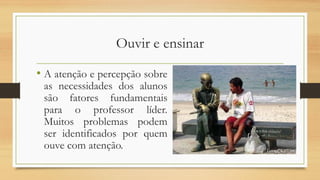 Ouvir e ensinar
• A atenção e percepção sobre
as necessidades dos alunos
são fatores fundamentais
para o professor líder.
Muitos problemas podem
ser identificados por quem
ouve com atenção.
 