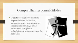 Compartilhar responsabilidades
• O professor líder deve assumir a
responsabilidade de analisar,
juntamente como seus alunos, as
situações inesperadas, e então
redirecionar seus planos
pedagógicos de ação sempre que for
necessário.
 