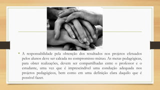 • A responsabilidade pela obtenção dos resultados nos projetos efetuados
pelos alunos deve ser calcada no compromisso mútuo. As metas pedagógicas,
para obter realizações, devem ser compartilhadas entre o professor e o
estudante, uma vez que é imprescindível uma condução adequada nos
projetos pedagógicos, bem como em uma definição clara daquilo que é
possível fazer.
 
