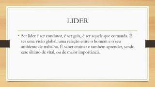 LIDER
• Ser líder é ser condutor, é ser guia, é ser aquele que comanda. É
ter uma visão global, uma relação entre o homem e o seu
ambiente de trabalho. É saber ensinar e também aprender, sendo
este último de vital, ou de maior importância.
 