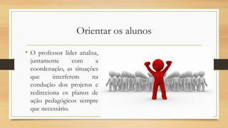 Orientar os alunos
• O professor líder analisa,
juntamente com a
coordenação, as situações
que interferem na
condução dos projetos e
redireciona os planos de
ação pedagógicos sempre
que necessário.
 
