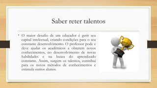Saber reter talentos
• O maior desafio de um educador é gerir seu
capital intelectual, criando condições para o seu
constante desenvolvimento. O professor pode e
deve ajudar os acadêmicos a obterem novos
conhecimentos, no desenvolvimento de novas
habilidades e na busca do aprendizado
constante. Assim, surgem os talentos, contribui
para os novos métodos de conhecimentos e
estimula outros alunos.
 